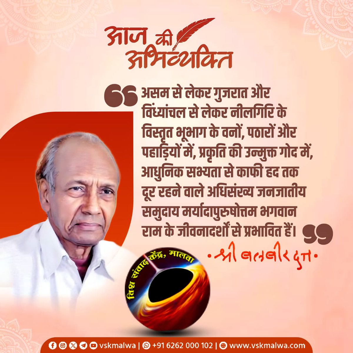 “असम से लेकर गुजरात और विंध्यांचल से लेकर नीलगिरि के विस्तृत भूभाग के वनों, पठारों और पहाड़ियों में, प्रकृति की उन्मुक्त गोद मेंआधुनिक सभ्यता से काफी हद तक दूर रहने वाले अधिसंख्य जनजातीय समुदाय मर्यादापुरुषोत्तम भगवान राम के जीवनादर्शों से प्रभावित हैं।”
श्री बलबीर दत्त
#vskmalwa