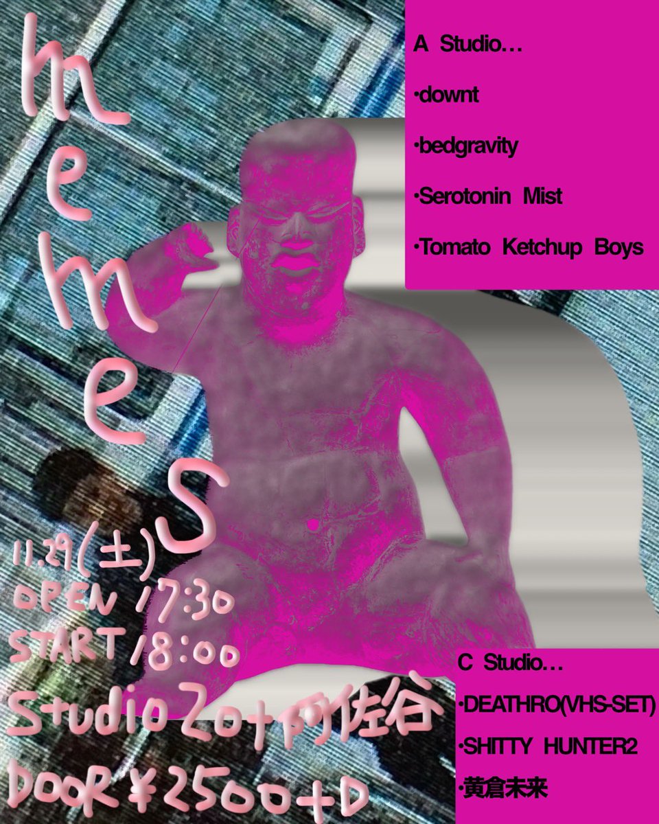 Zotを丸々借りてこういうのやります
これがmemes ヨロシク

11.29(土)
memes
@阿佐ヶ谷Zot
17:30 OPEN / 18:00 START

downt
bedgravity
Serotonin Mist
Tomato Ketchup Boys

SHITTTY HUNTER2
DEATHRO
黄倉未来

2500+D
50人限定
FLYER もっさん

当日券は現状未定

予約
yuto1999326@yahoo.co.jp