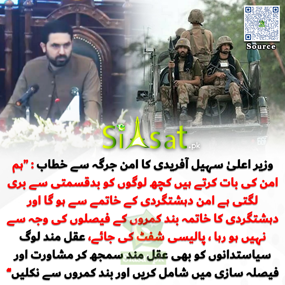 وزیر اعلیٰ سہیل آفریدی کا امن جرگہ سے خطاب : “ہم امن کی بات کرتے ہیں کچھ لوگوں کو بدقسمتی سے بری لگتی ہے امن دہشتگردی کے خاتمے سے ہو گا اور دہشتگردی کا خاتمہ بند کمروں کے فیصلوں کی وجہ سے نہیں ہو رہا ، پالیسی شفٹ کی جائے، عقل مند لوگ سیاستدانوں کو بھی عقل مند سمجھ کر مشاورت اور