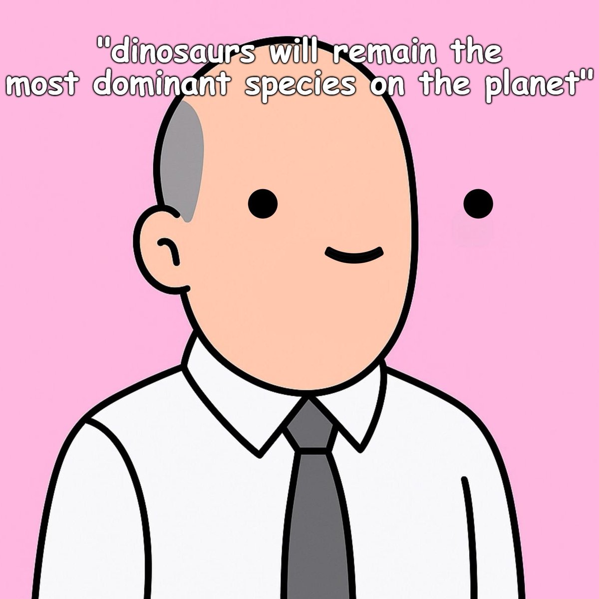 - "dinosaurs will remain the
most dominant species on the planet"

- Jim