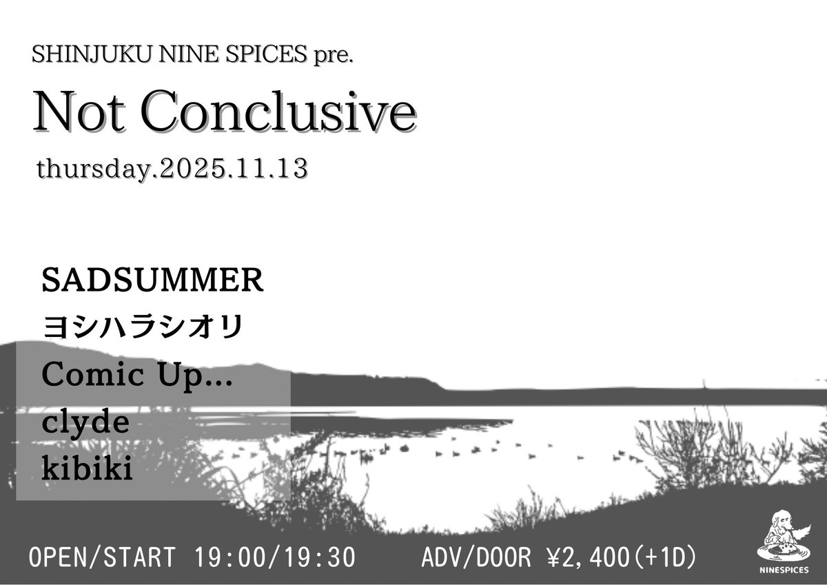 明日開催！！

2025.11.13 Thu 🌕
NINE SPICES presents.
「Not Conclusive」

@新宿NINE SPICES

SADSUMMER <a href="/sad_summer/">SADSUMMER</a> 
ヨシハラシオリ<a href="/wh1shr___/">ヨシハラシオリ</a> 
Comic Up... <a href="/comic_up_kotora/">あんだー珈琲屋(Comic Up...)</a> 
clyde <a href="/clydeband1999/">clyde</a> 
kibiki <a href="/kibiki_japan/">kibiki［忌引］/ kibiki Records</a> 

OPEN/START 19:00/19:30
ADV/DOOR ¥2,400(+1drink)