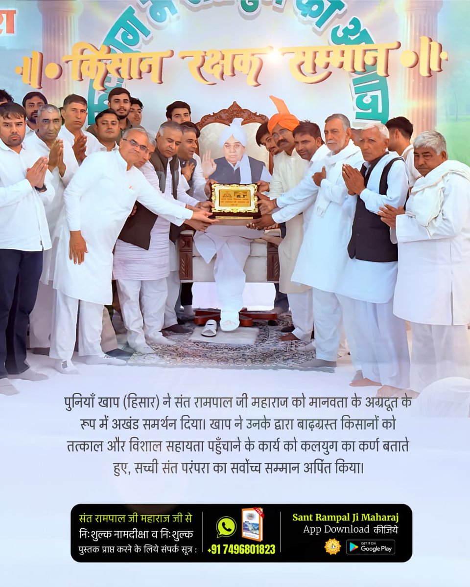 #किसान_रक्षक_सम्मान
पुनियाँ खाप (हिसार) ने संत रामपाल जी महाराज को मानवता के अग्रदूत के रूप में अखंड समर्थन दिया। खाप ने उनके द्वारा बाढ़ग्रस्त किसानों को तत्काल और विशाल सहायता पहुँचाने के कार्य को कलयुग का कर्ण बताते हुए, सच्ची संत परंपरा का सर्वोच्च सम्मान अर्पित किया।