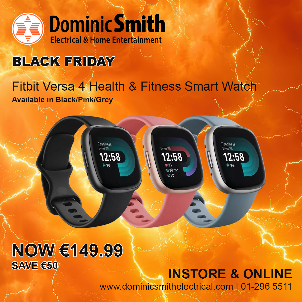 Fitbit Versa 4 Health &amp; Fitness Smart Watch
Available in Black/Pink/Grey
NOW €149.99, SAVE €50
See Instore Gorey, Dundrum, Cavan, Navan, Blanchardstown &amp; Sandyford or check online
dominicsmithelectrical.com
01-296 5511