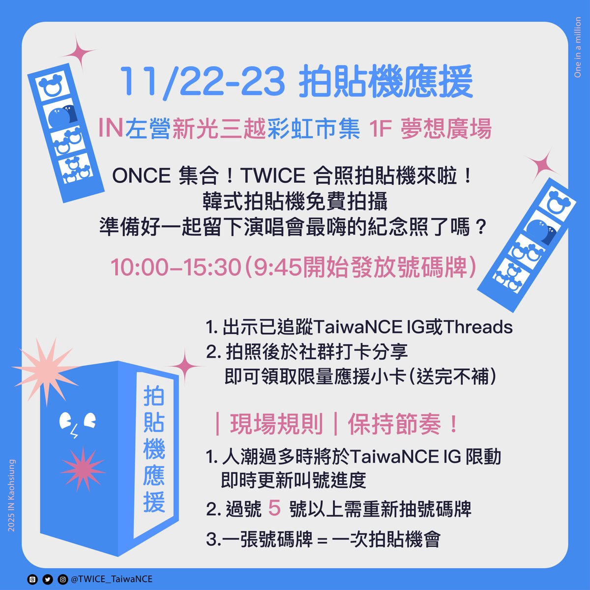 TWICE_TaiwaNCE's tweet photo. 🍭TaiwaNCE臺灣應援團隊公告🍭
11/22-11/23場外應援大公開

🍭ONCE 交流區🍭
不知道怎麼把你的愛分享出去？
來這裡就對了!!!!
TWICE高雄演唱會期間，TaiwaNCE臺灣應援團隊租下了左營新光三越1F夢想廣場，讓ONCE們能夠在這自由交流自在休息！
同時在旁邊設置拍貼機及拍照區～
讓這裡變成一個ONCE 的分享 × 交換 × 休息小空間🙌

✨ 你可以做什麼？

💗 分享應援品
小卡、貼紙、手幅、吊飾、自製小物通通歡迎！
把你的愛分享出來，讓更多ONCE互相交換。

💗 交換週邊
想湊齊？
帶著週邊來換起來，一起完成收藏夢。

💗 休息補充能量
吃飯、休息、等朋友，再一起進場用力吶喊。

🍭 ONCE 集合！TWICE 合照拍貼機來啦！ 🍭
📸 韓式拍貼機免費拍攝
準備好一起留下演唱會最嗨的紀念照了嗎？！

📍 左營新光三越 彩虹市集 1F 夢想廣場
📅 2025/11/22(六)～ 11/23(日)
🕙 10:00-15:30(9:45 開始發放號碼牌)

🚀 參加方式｜超簡單！
1. 出示已追蹤 TaiwaNCE IG🫶🏻
2. 拍照後於社群打卡分享
　即可領取 限量應援小卡(送完不補)

⚡ 現場規則｜保持節奏！
1. 人潮過多時將於 TaiwaNCE IG 限動 即時更新叫號進度
2. 過號 5 號以上需重新抽號碼牌
3.一張號碼牌 = 一次拍貼機會

可以多利用我們TaiwaNCE臺灣應援團隊網站唷！
Day1大合唱應援圖文影片版：https://t.co/RMSVmgYHF0
Day2大合唱應援圖文影片版：https://t.co/X6oSFUalku

📌 TaiwaNCE 官方連結：https://t.co/2XK3gHOuE1