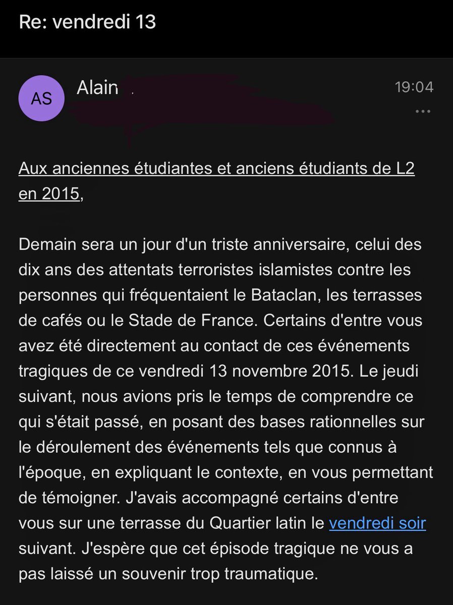 J’ai un prof d’histoire contemporaine de la fac qui nous envoie chaque année, depuis 9 ans, un mail pour prendre de nos nouvelles le 13 novembre. 

Je suis tellement émue chaque fois. 

Franchement, merci pour ce genre de professeur.