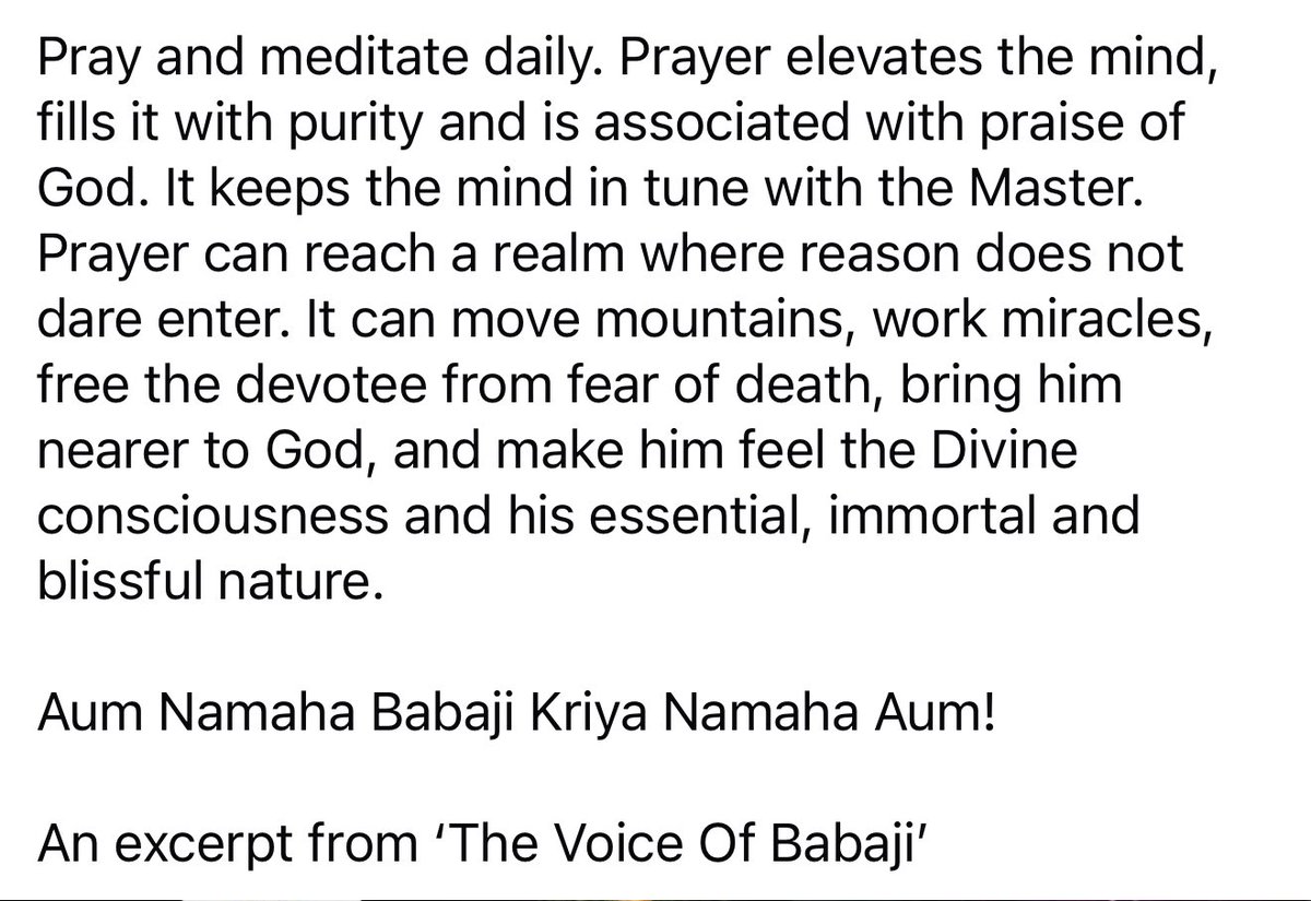 Pray and meditate daily. Prayer keeps the mind in tune with the Master. It can move mountains, work miracles, free the devotee from fear of death, bring him nearer to God &amp; make him feel the Divine consciousness, his essential, blissful nature.
Aum Namaha Babaji Kriya Namaha Aum!