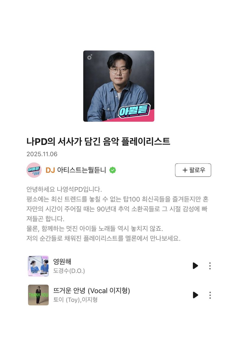 나PD의 서사가 담긴 음악 플레이리스트

안녕하세요 나영석PD입니다.
평소에는 최신 트렌드를 놓칠 수 없는 탑100 최신곡들을- 혼자만의 시간이 주어질 때는 90년대 추억 소환곡들(...)
물론, 함께하는 멋진 아이들 노래들 역시 놓치지 않죠
저의 순간들로 채워진 플레이리스트를 멜론에서 만나보세요.