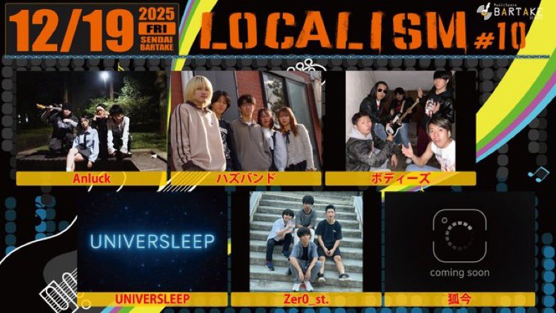 【LOCALISM #10】

[開催日時]
12/19
open 18:30 / start 18:50

[会場]
仙台BARTAKE

[料金]
会場観覧：
一般￥2000(+1drink別￥500)
高校生以下￥1000(+1drink別￥500)

[出演]
■Anluck
■ハズバンド
■ボディーズ
■UNIVERSLEEP
■Zer0_st.
■狐今

【予約ページ】
x.gd/bartake251219