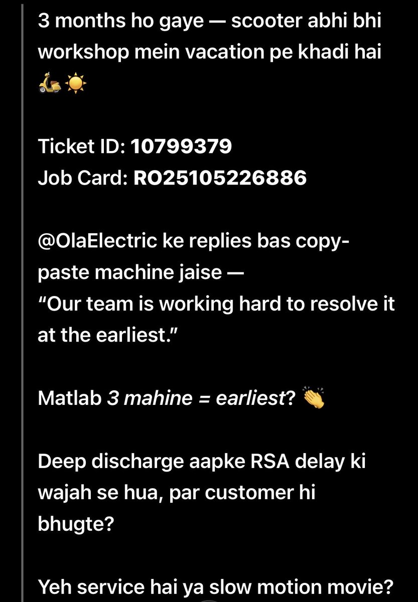 PraveenZMR's tweet image. 3 mnths ho gaye — scooter abhi bhi workshop mein aaram kar rahi hai 🛵💤
 ID: 10799379 | Job Card: RO25105226886

@OlaElectric bas copy-paste reply: “working hard to resolve it at the earliest.”

3 mnths = earliest? 😂

@bhash #OlaElectric #OlaFail #CustomerScam #WorstService
