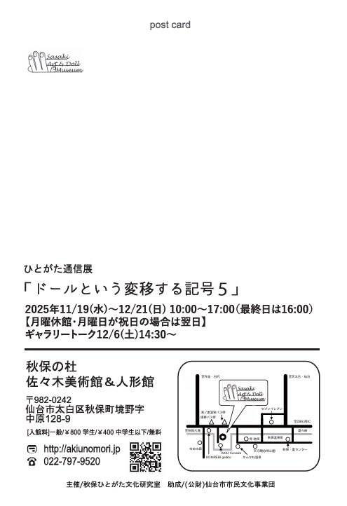 次回の展示のお知らせ

ひとがた通信展「ドールという変移する記号５」 2025年11月19日（水）〜12月21日（日） 10:00〜17:00（最終日は16:00まで、最終入館は閉館30分前） 休館日：月曜日（祝日の場合は開館し翌日休館） 佐々木美術館 １階 展示室

ギャラリートーク：2025年12月6日（土）14:30〜