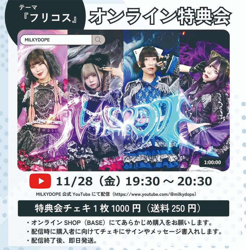 第18回 『オンライン特典会』  

テーマ「フリコス」 
11/28（金）19:30-20:30 
配信：公式YouTube youtube.com/@milkydope 

特典会チェキ：1000円（各メンバー25枚限定）  

受付期間 11/14 23:00～11/27 23:59
milkydope.official.ec/items/125186510