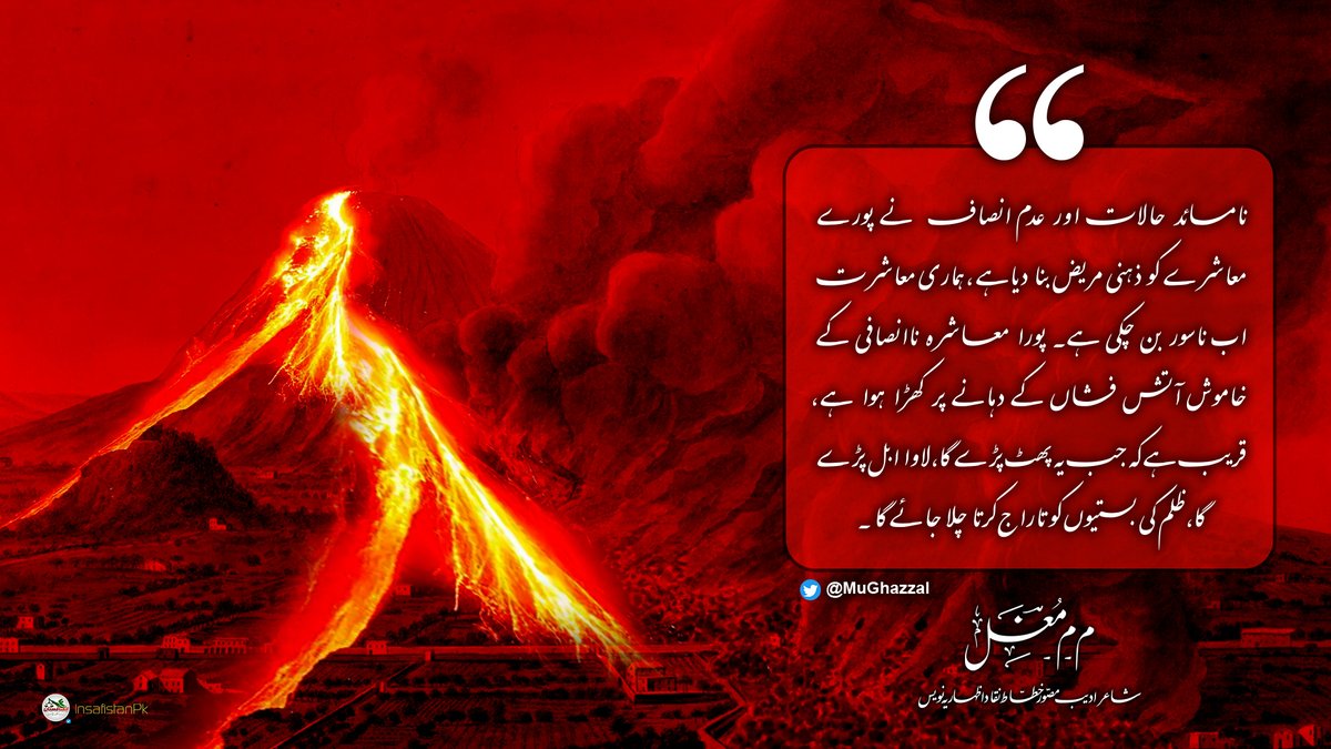 نامسائد حالات اور عدم انصاف نے پورے معاشرے کو ذہنی مریض بنا دیا ہے، ہماری معاشرت اب ناسور بن چکی ہے۔ پورا معاشرہ ناانصافی کے خاموش آتش فشاں کے دہانے پر کھڑا ہوا ہے، قریب ہے کہ جب یہ پھٹ پڑے گا، لاوا ابل پڑے گا، ظلم کی بستیوں کو تاراج کرتا چلا جائے گا۔

م۔م۔مغلؔ | <a href="/MuGhazzal/">م۔م۔مغلؔ</a>