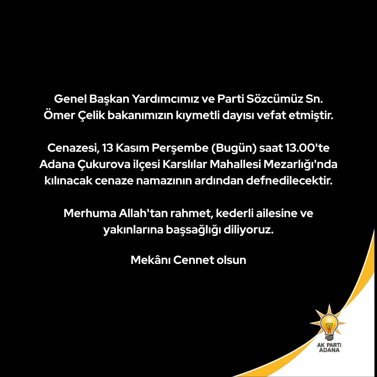 Genel Başkan Yardımcımız ve Parti Sözcümüz Sn. Ömer Çelik bakanımızın kıymetli dayısı vefat etmiştir.

Cenazesi, 13 Kasım Perşembe (Bugün) saat 13.00'te Adana Çukurova ilçesi Karslılar Mahallesi Mezarlığı'nda kılınacak cenaze namazının ardından defnedilecektir.

Merhuma Allah'tan