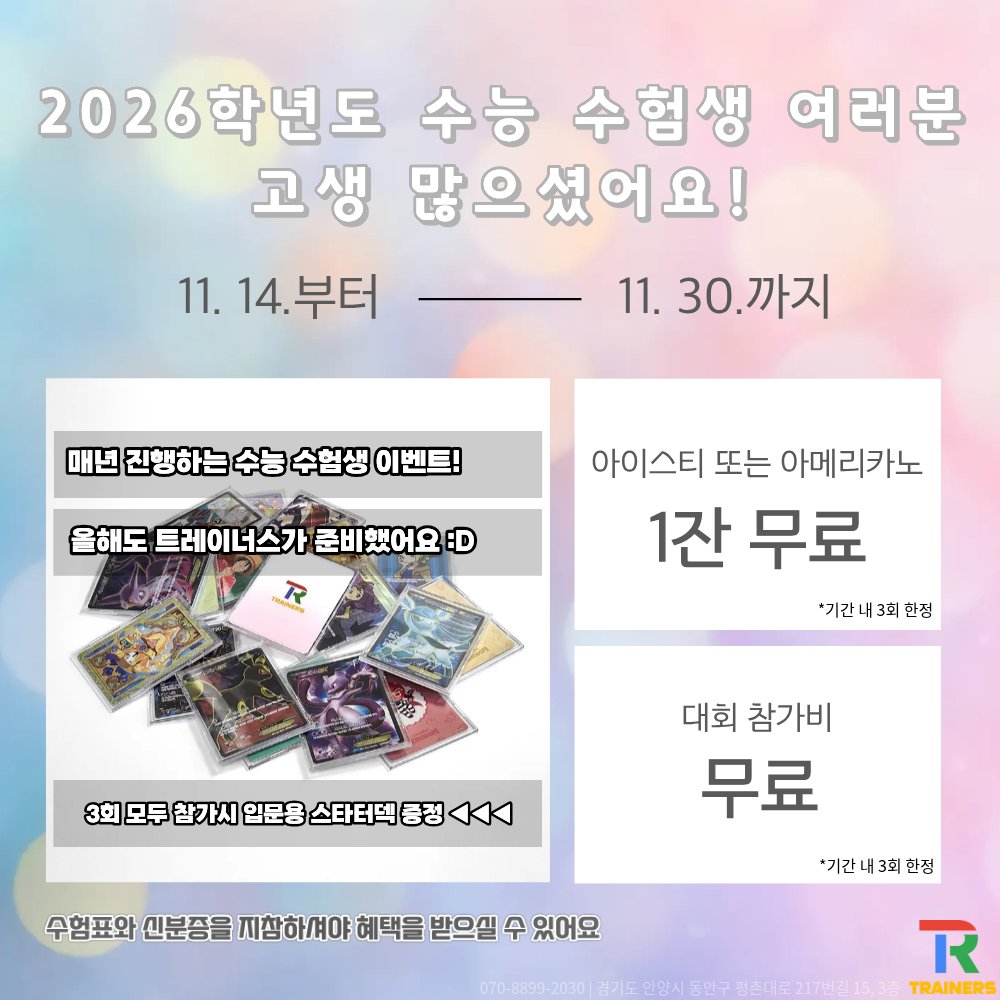 트레이너스 수능 수험생 이벤트
11월 14일 (금) ~ 11월 30일 (토)

대상
: 2026학년도 수능 수험표 + 신분증 지참하신 수험생 누구나

혜택
– 아이스티/아메리카노 무료 (*기간 내 최대 3회)
– 대회 참가비 무료 (*기간 내 최대 3회)
– 대회 3회 이상 참가 시 입문용 스타터덱 증정

장소
: 트레이너스