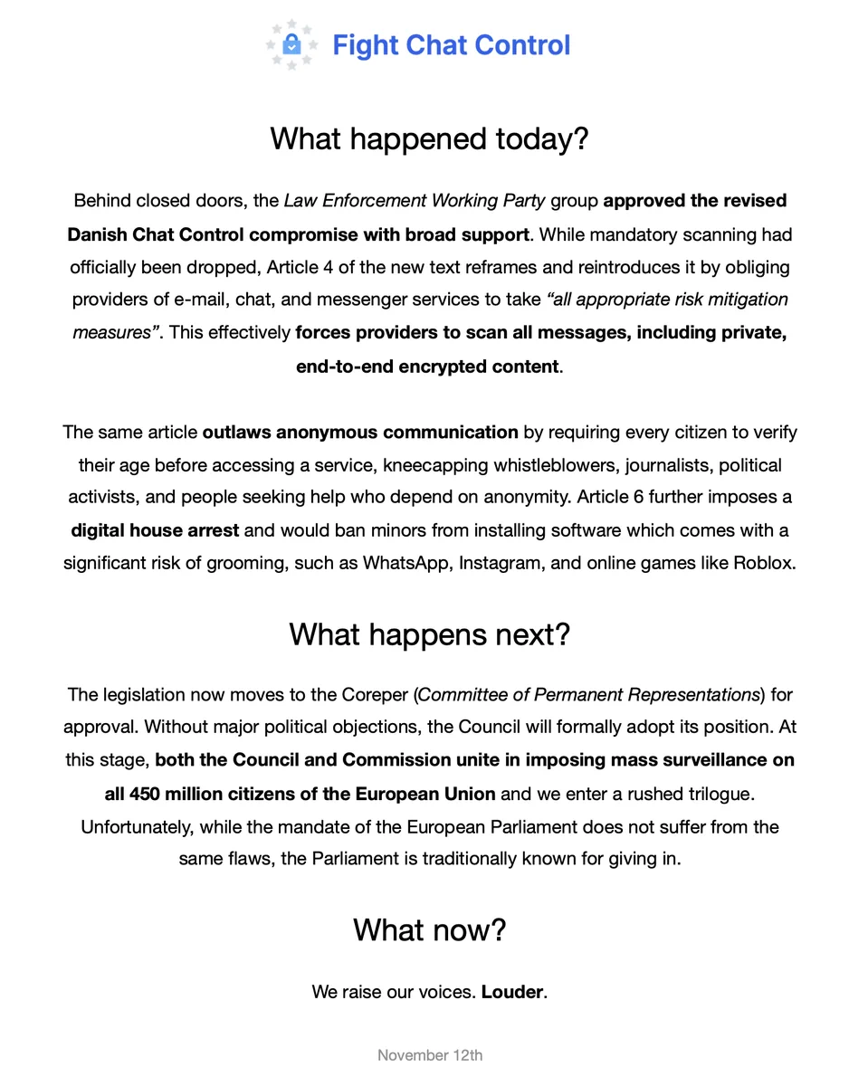Digital flyer titled “Fight Chat Control,” warning about a proposed EU law affecting digital privacy. 

It announces that the Law Enforcement Working Party has approved a revised Danish compromise that reintroduces mandatory scanning of private messages under the term “risk mitigation,” including end-to-end encrypted content. Article 4 also bans anonymous communication by requiring age verification for all users, threatening the safety of whistleblowers, journalists, activists, and vulnerable individuals. Article 6 imposes restrictions on minors, preventing them from installing apps like WhatsApp, Instagram, and Roblox due to grooming risks—described as “digital house arrest.” 

The legislation now moves to Coreper for approval. If passed, the Council and Commission will jointly enforce mass surveillance across all 450 million EU citizens. The flyer urges public resistance and louder protest against the erosion of privacy and freedom. 

Dated November 12.