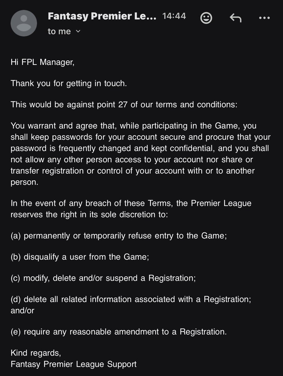 🚨🚨🚨🚨 الرد الرسمي من ادارة لعبة فانتازي الدوري الانجليزي عن شرعية بيع الحسابات ردا ع ايميل رسمي ارسلته لادارة اللعبة 

سيكون هذا مخالفًا للبند رقم 27 من الشروط والأحكام لدينا، والذي ينص على ما يلي:
أنت تضمن وتوافق على أنه أثناء مشاركتك في اللعبة، ستُبقي كلمات المرور الخاصة