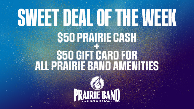 On Sale TOMORROW! $50 gets you $50 in Prairie Cash and $50 Gift Card good for all <a href="/prairieband/">Prairie Band Casino</a> Amenities including Three Fires Steakhouse, Longhouse Buffet, Embers Bar &amp; Grill and the Cedar &amp; Sage Spa!