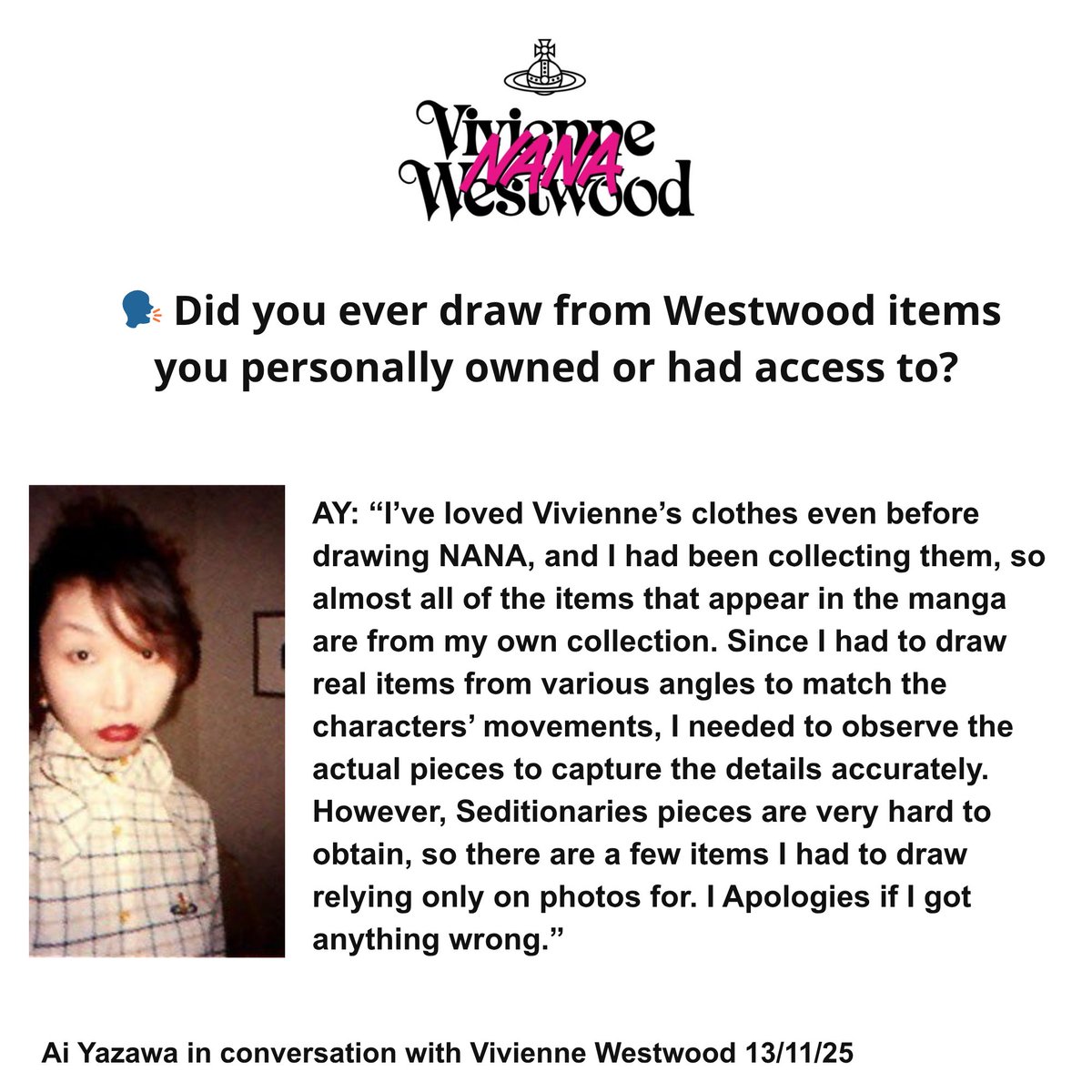 Ai Yazawa in conversation with Vivienne Westwood  

"I’ve loved Vivienne’s clothes even before drawing NANA, and I had been collecting them, so almost all of the items that appear in the manga are from my own collection."