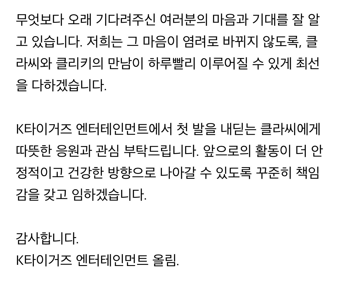 CLASS:y (클라씨) 활동 관련 안내

안녕하세요. 처음 인사 드립니다.
클라씨의 매니지먼트를 맡게 된 K타이거즈 엔터테인먼트입니다.
우선 오랜 시간 클라씨를 사랑해 주신 팬 여러분께 감사의 마음을 전합니다.
 
뛰어난 재능과 큰 잠재력을 가진 클라씨와 함께하게 되어 매우 영광입니다. 새로운