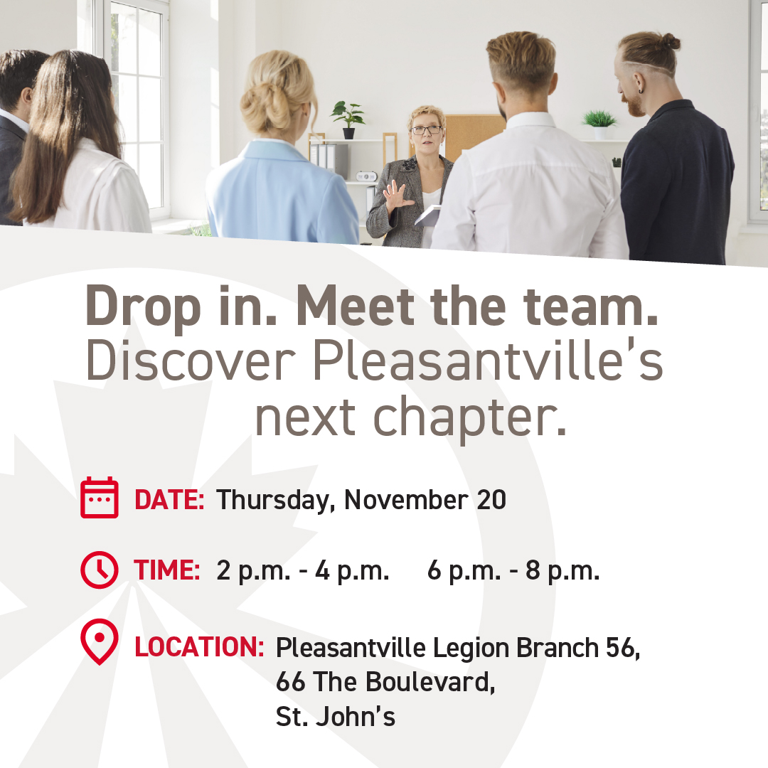 St. John’s, you’re invited to the reveal of Pleasantville’s next chapter. Join us November 20 at the Pleasantville Legion Branch 56 at 66 The Boulevard.  

There are 2 sessions from 2-4pm and 6-8pm. Drop in and meet our team!