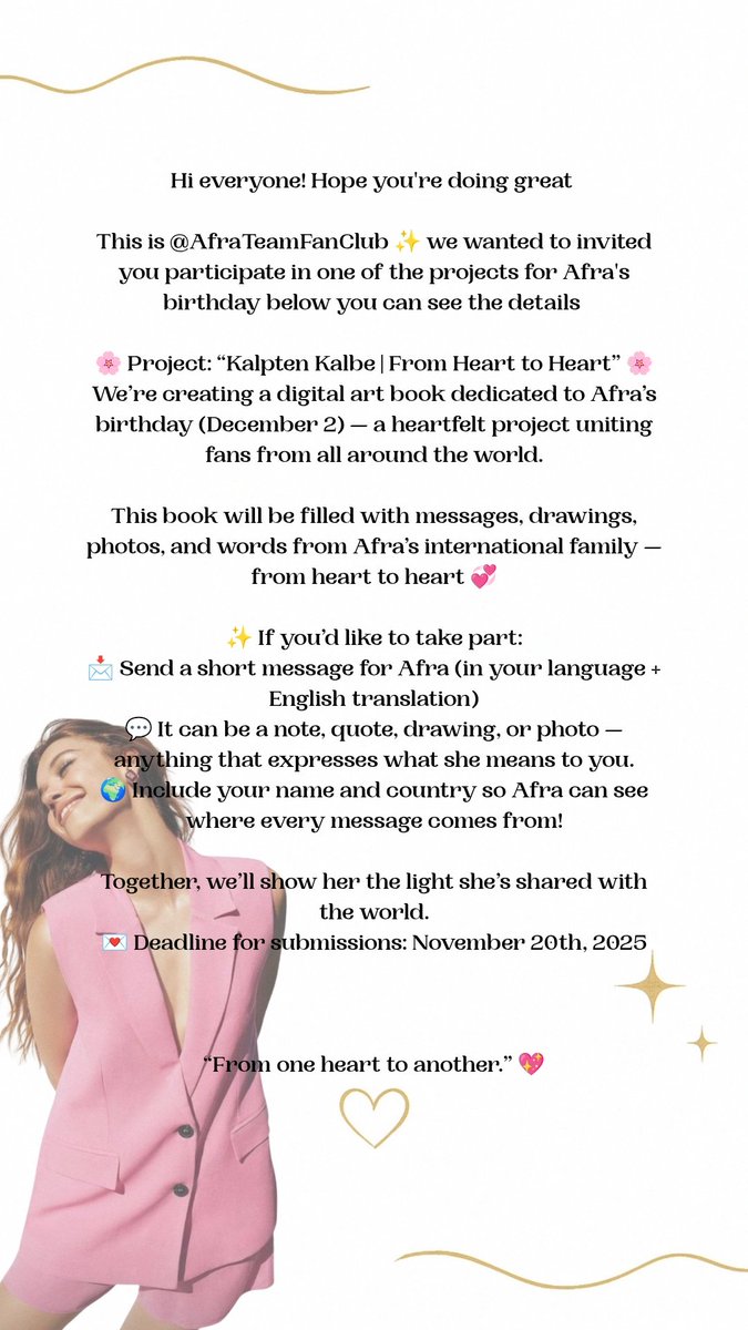AfraTeamFanClub's tweet photo. 🌸✨ Project: “Kalpten Kalbe | From Heart to Heart” ✨🌸

What started as a project for Afra fan pages has now grown — and we’re opening it to every fan who wants to join! 💖

We’re creating a digital book (later printed) filled with love for Afra’s birthday (Dec 2) — and you can be part of it! 🎁

💌 Share whatever feels true to you —
a message, a memory, a story, a drawing, a poem, a book or song recommendation, a letter, even countries you’d love her to visit 🌍 don't forget your name and country 

This is a heartfelt project only — no money is involved, just love and gratitude from around the world. 💫

📨 Send your message to: Safra9798@gmail.com

#AfraSaraçoğlu