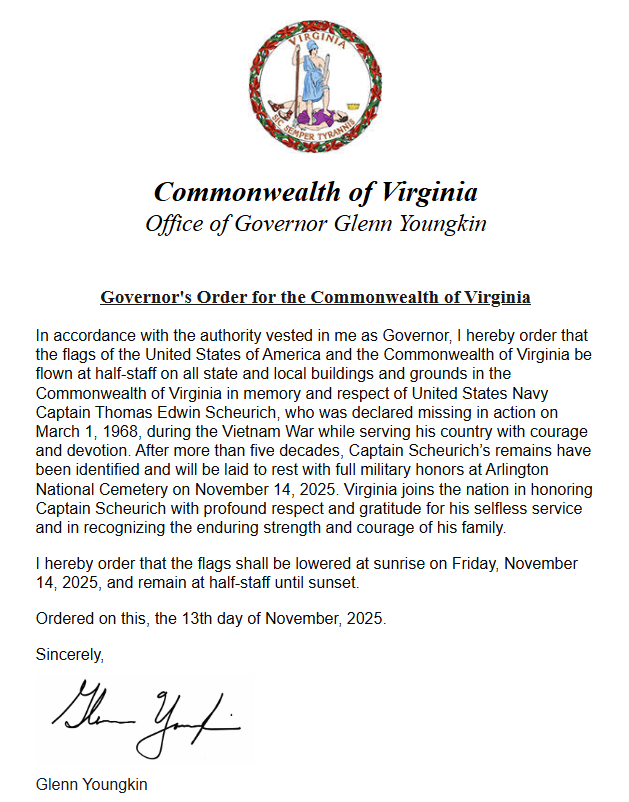 Per <a href="/GovernorVA/">Governor Glenn Youngkin</a>, the United States and Virginia flags are to be flown at half-staff out of memory and respect of United States Navy Captain Thomas Edwin Scheurich. The flags shall be lowered at sunrise on Friday November 14, 2025 and remain at half-staff until sunset.