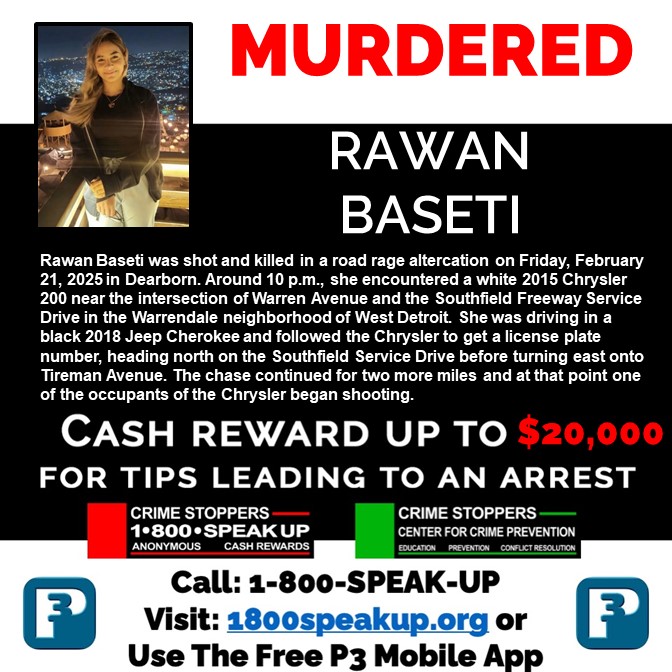 Crime Stoppers of Michigan is looking for more information about the murder of Rawan Baseti. Crime Stoppers of Michigan is asking you to make an anonymous call to 1-800-SPEAK-UP or visit http:// 1800speakup.org.