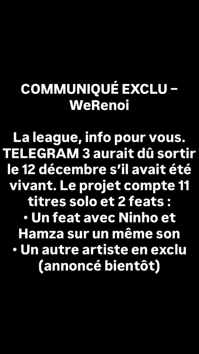 COMMUNIQUÉ EXCLU – WeRenoi

COMMUNIQUÉ EXCLU – WeRenoi

La league, info pour vous. TELEGRAM 3 aurait dû sortir le 12 décembre s’il avait été vivant. Le projet compte 11 titres solo et 2 feats :
• Un feat avec Ninho et Hamza sur un même son
• Un autre artiste en exclu (annoncé