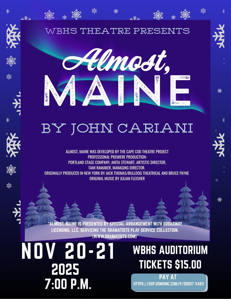 The WBHS Theatre Dept. fall play is Almost, Maine: a "play for romantics-- not sentimentalists". 11/20/25-11/21/25  7:00 p.m. Tickets can be purchased on OSP for $15.00 or with cash at the door. Please come support our program!