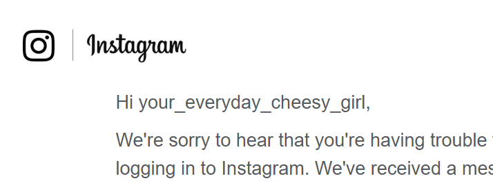 Someone accidentally signed up to instagram using my email address, and every few months she tries to get back into her account. It's like watching a fly try to get out of a window. 

If your handle is Havarti04 / @your_everyday_cheesy_girl let me know and I'll help sort it out