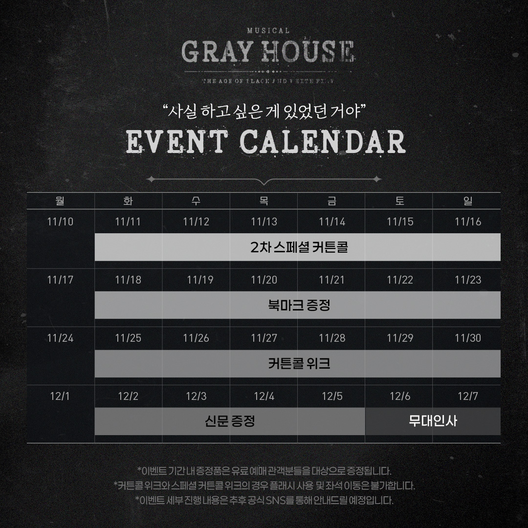 [뮤지컬 #그레이하우스]  

🎫이벤트 캘린더  
✔️11/11(화) - 11/16(일) 2차 스페셜 커튼콜  
✔️11/18(화) - 11/23(일) 북마크 증정  
✔️11/25(화) - 11/30(일) 커튼콜 위크
✔️12/2(화) - 12/5(금) 신문 증정
✔️12/6(토) - 12/7(일) 무대인사 

 *자세한 내용은 이미지 참고 부탁드립니다.