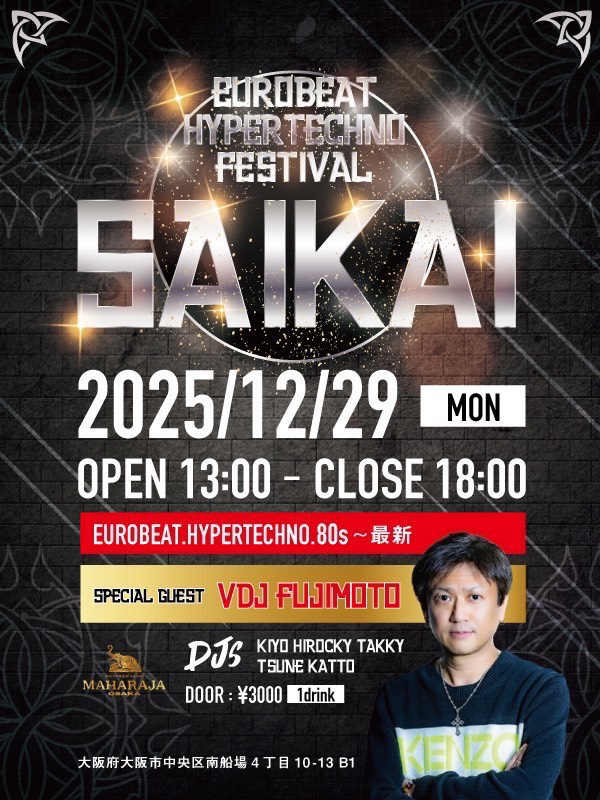 EUROBEAT HYPER TECHNO FESTIVAL 
『SAIKAI』

【開催日】
2025.12.29 (MON)
13:00～18:00

♂♀ ¥3.000 (1D)

【場所】
マハラジャ大阪
大阪府大阪市中央区南船場
４丁目１０−１３ 
Huque Building Minamisemba, B1・B2F

【DJ's】
KIYO
Hirocky
TAKKY
katto
TSUNE
【Special guest】
VDJ  FUJIMOTO