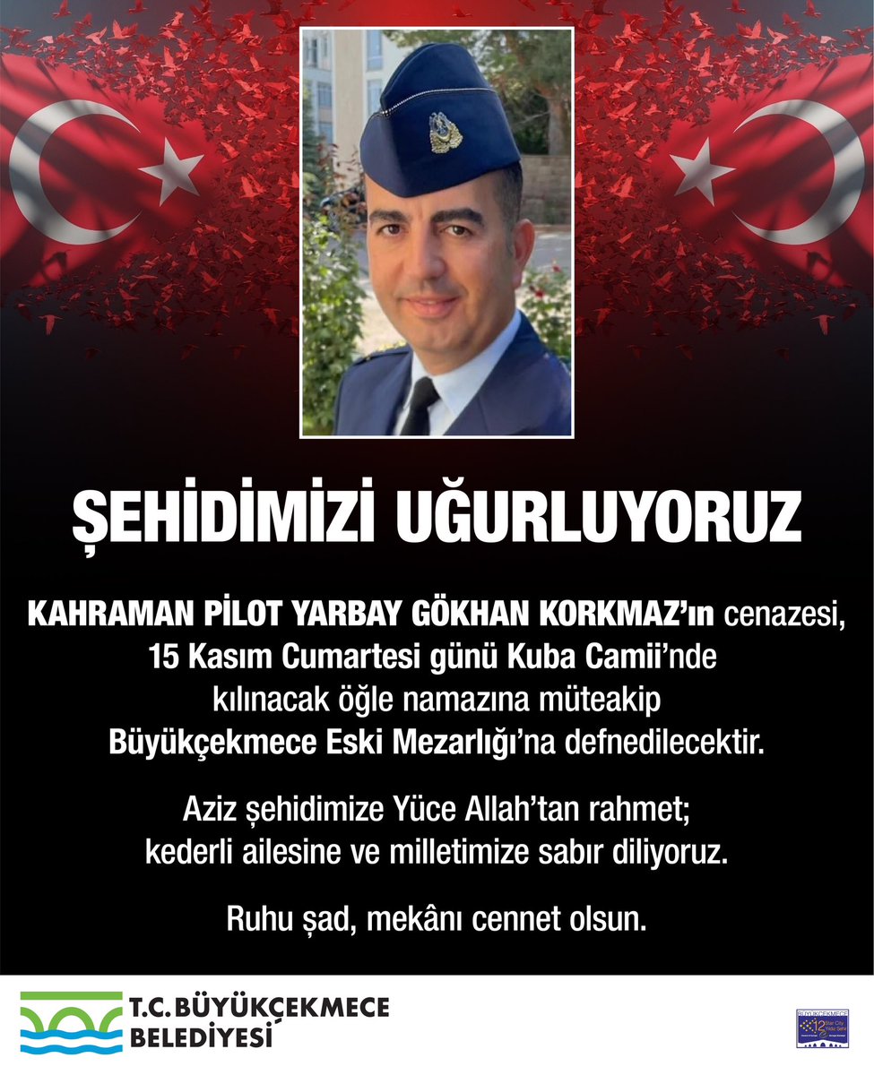 ŞEHİDİMİZİ UĞURLUYORUZ 🇹🇷

Azerbaycan–Gürcistan sınırında Türk Silahlı Kuvvetleri’ne ait askeri kargo uçağının düşmesi sonucu şehit olan Pilot Yarbay Gökhan Korkmaz’ın cenazesi, 15 Kasım Cumartesi günü Kuba Camii’nde kılınacak öğle namazına müteakip Büyükçekmece Eski Mezarlığı’na