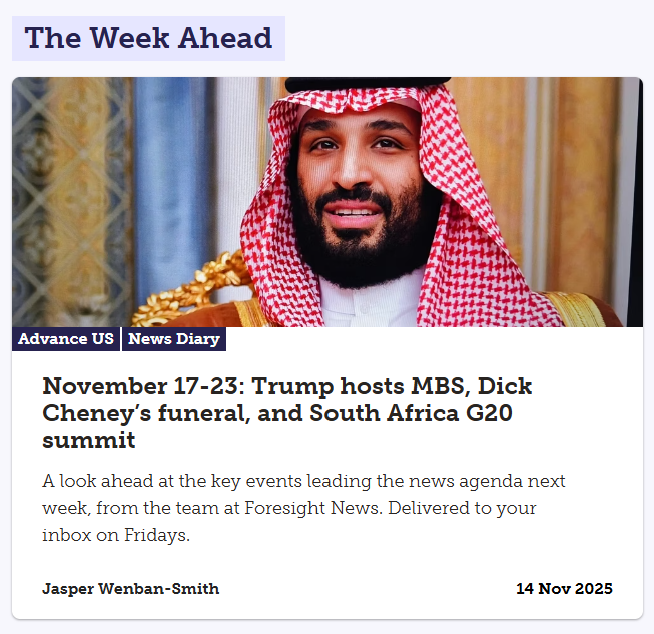 Advance is up, previewing another busy week in news that includes White House talks betwen Donald Trump and Mohammed bin Salman, Dick Cheney's funeral and this year's G20 summit in South Africa.
Read and sign up to receive directly each week here: advance.foresightnews.com/november-17-23…