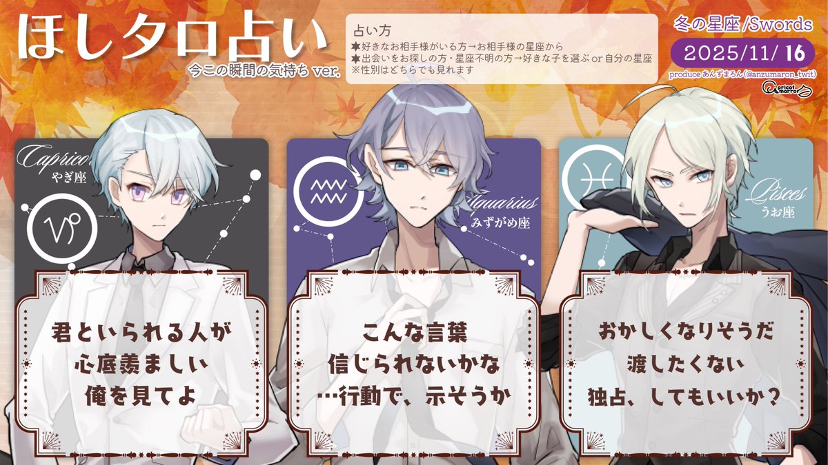 11/16(日)
見た時がタイミング
今この瞬間のあの人の気持ち

牡羊座 大人ぶって
牡牛座 実はそんなに
双子座 世の中
蟹座　 何度も
獅子座 君を傷つける奴は
乙女座 悲しくても
天秤座 無意識に
蠍座　 同じことは
射手座 俺はこれからも
山羊座 いいな
水瓶座 好きだよ
魚座　 嫉妬心で