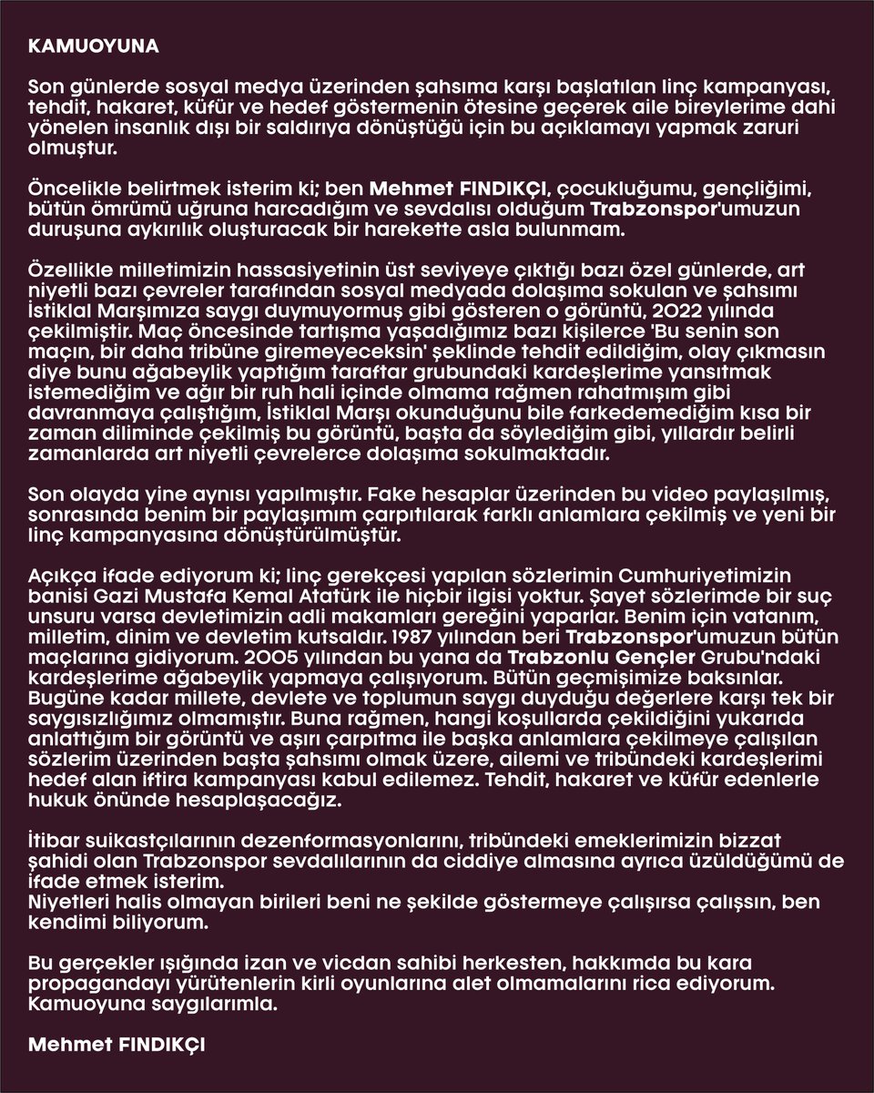 KAMUOYUNA

Son günlerde sosyal medya üzerinden şahsıma karşı başlatılan linç kampanyası, tehdit, hakaret, küfür ve hedef göstermenin ötesine geçerek aile bireylerime dahi yönelen insanlık dışı bir saldırıya dönüştüğü için bu açıklamayı yapmak zaruri olmuştur.

Öncelikle belirtmek