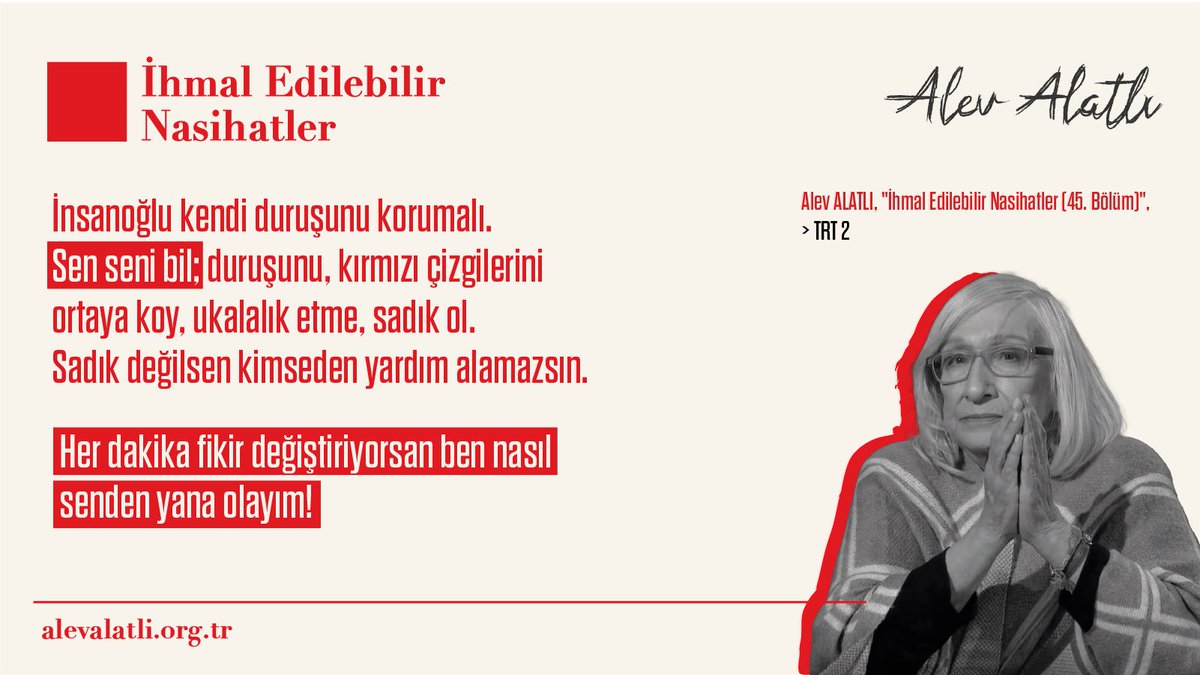 “İnsanoğlu kendi duruşunu korumalı. Sen seni bil; duruşunu, kırmızı çizgilerini ortaya koy, ukalalık etme, sadık ol. Sadık değilsen kimseden yardım alamazsın. Her dakika fikir değiştiriyorsan ben nasıl senden yana olayım!”

Alev ALATLI, “İhmal Edilebilir Nasihatler (45. Bölüm)”,