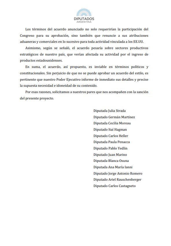 Juli_Strada's tweet photo. El acuerdo comercial con EE.UU. carece de reciprocidad entre las partes, afecta sensiblemente el aparato productivo argentino y pone, una vez más, a la Argentina de rodillas 

Cuatro puntos sobre el acuerdo y un proyecto de resolución ingresado hoy al Congreso, al final: 
1) Ayer se comunicó desde la Casa Blanca una declaración conjunta sobre un marco con lineamientos para un acuerdo comercial y de inversión recíproco entre Argentina y Estados Unidos: “JOINT STATEMENT ON FRAMEWORK FOR A UNITED STATES-ARGENTINA AGREEMENT ON RECIPROCAL TRADE AND INVESTMENT”. 
Tal como el título preanuncia, se supone que es un marco para un acuerdo de concesiones "recíprocas", pero en la realidad es un marco sumamente desbalanceado y asimétrico ya que sólo Argentina asume compromisos para un futuro acuerdo bilateral. 
Ni siquiera se listan de manera precisa las concesiones que haría EE.UU. en beneficio de nuestro país y se detallan, en cambio, numerosas concesiones de Argentina hacia los Estados Unidos en cada uno de los puntos – barreras arancelarias y no arancelarias, propiedad intelectual, acceso al mercado agrícola, trabajo y eliminación de ‘distorsiones’ de empresas públicas sobre algunos mercados, por enumerar lo más saliente. 

2) El marco del acuerdo se realizó sin análisis sectoriales, sin consultas ni estudios. Argentina y Estados Unidos son economías que compiten en sectores relevantes, como el agro. Esto se agrava, además, por la diferencia de productividad, particularmente en el segmento industrial. La apertura al ingreso de bienes de capital, automóviles, medicamentos y demás ramas industriales, significa un automático impacto negativo sobre el aparato productivo argentino. De hecho, el texto del marco del acuerdo es similar al de El Salvador, Ecuador y Guatemala, siendo que estos países carecen del desarrollo industrial que sí tiene Argentina.

3) Tercero, el futuro acuerdo implicaría una rendición sin precedentes de soberanía en todas las materias: comercial, económica, social, laboral, jurídica y ambiental. Argentina, más que un socio comercial, se convertiría en una sucursal estadounidense. 
Así se redactó: “Argentina aceptará los certificados de la Administración de Alimentos y Medicamentos de Estados Unidos (FDA) y las autorizaciones previas de comercialización para dispositivos médicos y productos farmacéuticos” (SIC).
Se aplicarían normas estadounidenses para el comercio local en Argentina, incluso en áreas sensibles, como productos farmacéuticos y alimenticios.

Es a todas luces evidente que el objetivo es que Argentina se convierta en un mercado abierto para la colocación de productos de Estados Unidos y que incluso se cierre a los productos de “economías no mercantiles” (tal como se detalla en el punto referido a condiciones laborales), expresión comúnmente usada en foros internacionales para desplazar la competencia china. 
Muy lejos de una propuesta de mejora de las condiciones productivas y de empleo para el país, Argentina ingresa – como contrapartida de la ayuda financiera a través del swap de monedas entre el BCRA y el Tesoro de EE.UU. anunciado el 20 de octubre de 2025– en la lógica de la guerra comercial entre Estados Unidos y la República Popular China, en tanto extensión del mercado de colocación de productos de empresas norteamericanas y con evidentes limitaciones para la concreción de proyectos de alto valor agregado y tecnología. 

4) Por último, los alcances del acuerdo atraviesan atribuciones sustanciales del Congreso de la Nación Argentina e incluso de las provincias, titulares dominiales de los recursos naturales (art. 124 de la Constitución Nacional). Según el artículo 75 de la Constitución Nacional, son atribuciones del Congreso:
· Legislar en materia aduanera, inciso 1;
· Reglar el comercio con naciones extranjeras, inciso 13;
· Aprobar o desechar tratados concluidos con otras naciones, inciso 22.
Este acuerdo no sólo requeriría la participación del Congreso argentino para su aprobación, sino que también supondría que el Congreso deba renunciar a sus atribuciones aduaneras y comerciales en lo sucesivo y en lo referente a los EE.UU. 
El Poder Ejecutivo tiene que informar de inmediato los detalles del acuerdo y precisar la supuesta necesidad e idoneidad de su contenido.

Comparto capturas de la página 1 y 7 del proyecto ingresado esta mañana a la Cámara de Diputados de la Nación (Expediente 6554-D-2025). En este link se puede descargar completo: https://t.co/I4yyGVfZ85