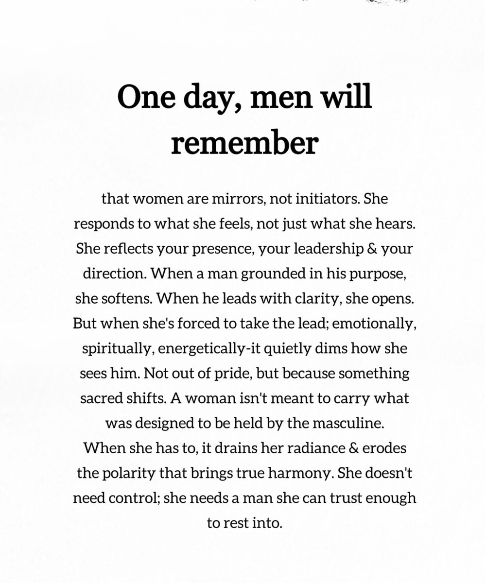 في يومٍ ما سيتذكّر الرجال :

أنّ المرأة مرآة، لا مُبادِرة.
إنها تستجيب لما تشعر به، لا لما تسمعه فقط.
تعكس حضورك، وقيادتك، واتجاهك.

عندما يكون الرجل ثابتًا في غايته، تلين هي.
وعندما يقود بوضوح، تنفتح.

لكن عندما تُجبَر على أن تتولّى القيادة، عاطفيًا، وروحيًا، ونفسيًا ، يخفت