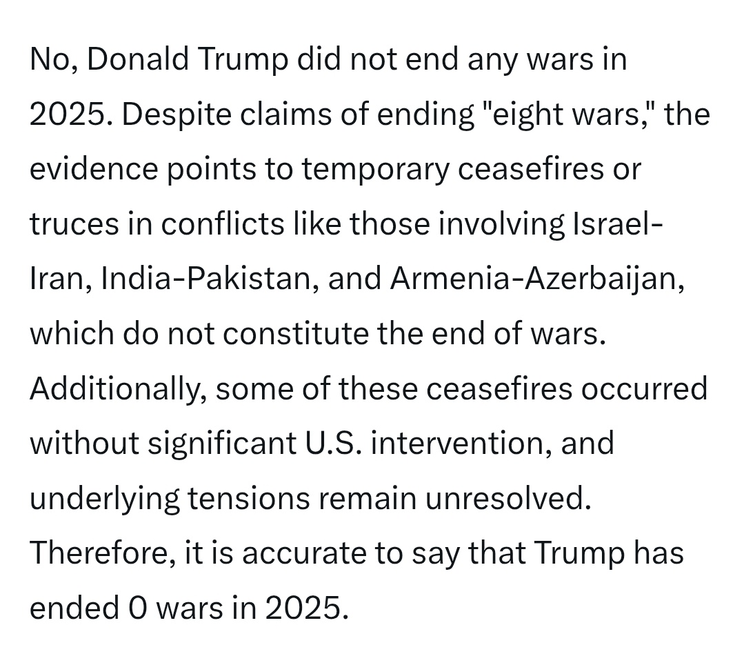 <a href="/atrupar/">Aaron Rupar</a> From Grok:   No, Donald Trump did not end any wars in 2025. There have been temporary ceasefires, but these ceasefires occurred without significant Trump / U.S. intervention, and underlying tensions remain unresolved. Therefore, it is accurate to say that Trump has ended 0 wars