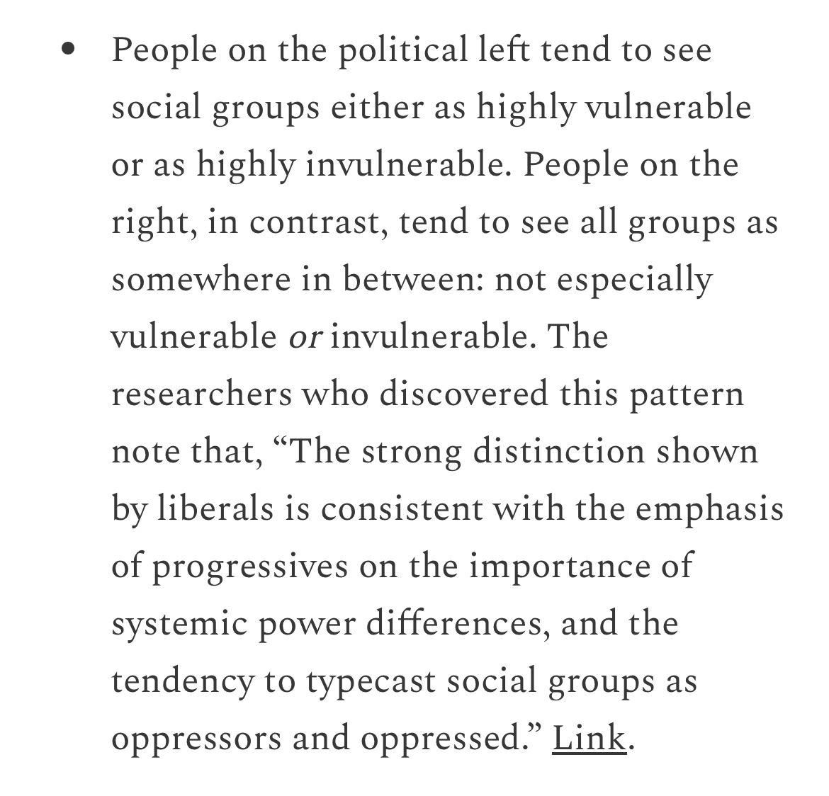 “People on the political left tend to see social groups either as highly vulnerable or as highly invulnerable. People on the right, in contrast, tend to see all groups as somewhere in between: not especially vulnerable or invulnerable.”

[Link below.]