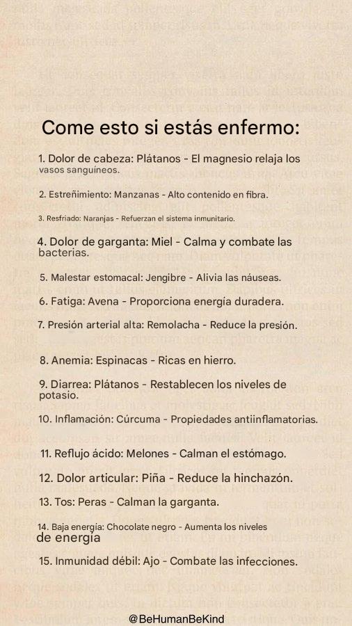 Qué comer si estás enfermo:

Dolor de cabeza: Plátanos – El magnesio relaja los vasos sanguíneos.

Estreñimiento: Manzanas – Ricas en fibra.

Resfriado: Naranjas – Refuerzan el sistema inmunitario.

Dolor de garganta: Miel – Alivia y combate las bacterias.

Malestar estomacal: