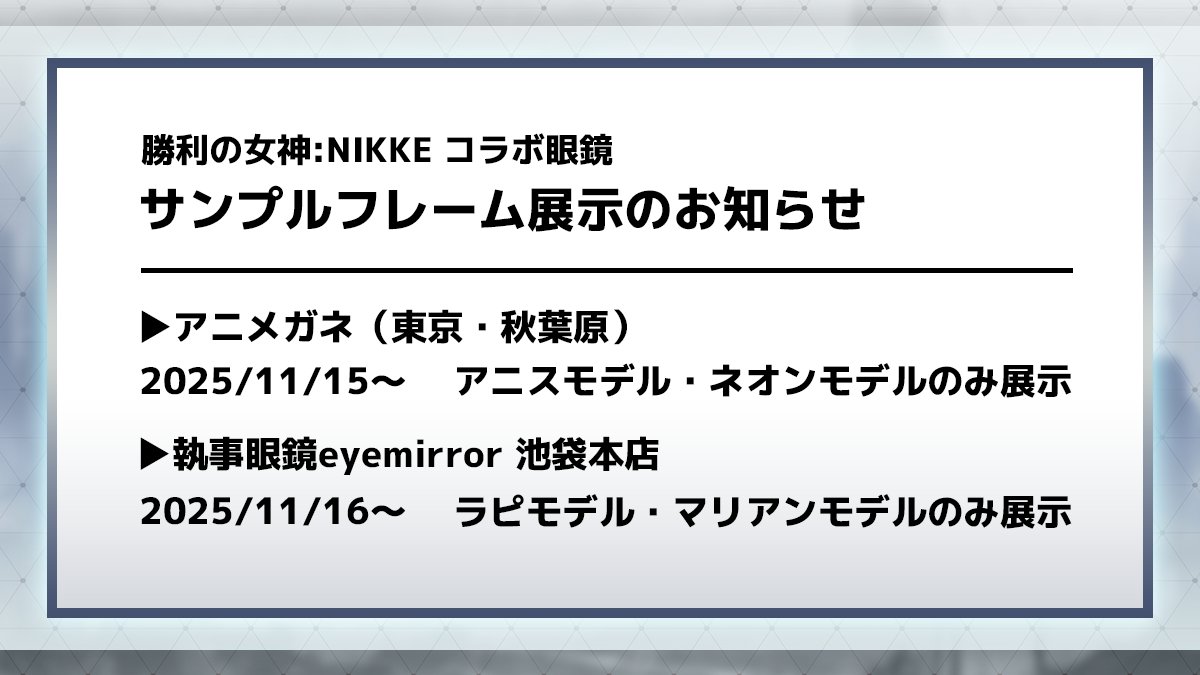 ◤ 勝利の女神:NIKKE コラボ眼鏡 ◢
サンプルフレーム展示のお知らせ

アニメガネ（東京・秋葉原）
2025/11/15より「アニスモデル、ネオンモデル」のみ展示

執事眼鏡eyemirror　池袋本店
2025/11/16より「ラピモデル、マリアンモデル」のみ展示
eyemirror.jp/nikke/