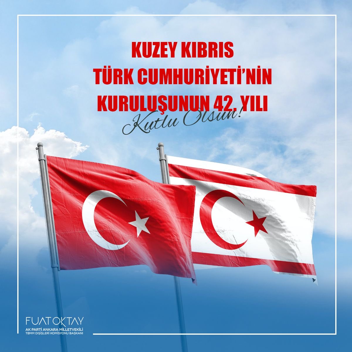 Kuzey Kıbrıs Türk Cumhuriyeti’nin 42. kuruluş yıl dönümünü en içten dileklerimle kutluyor, bu kutlu yürüyüşte hayatını feda eden aziz şehitlerimizi rahmetle, kahraman gazilerimizi minnetle yâd ediyorum.

Bu anlamlı günde, Kıbrıslı Türk kardeşlerimizin gururunu ve sevincini