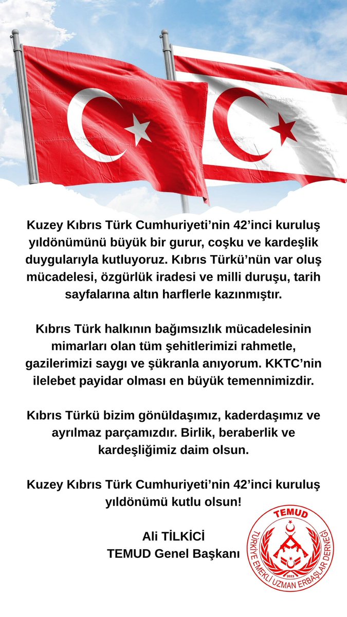 Kuzey Kıbrıs Türk Cumhuriyeti’nin 42’inci kuruluş yıldönümünü büyük bir gurur, coşku ve kardeşlik duygularıyla kutluyoruz. Kıbrıs Türkü’nün var oluş mücadelesi, özgürlük iradesi ve milli duruşu, tarih sayfalarına altın harflerle kazınmıştır.

Kıbrıs Türk halkının bağımsızlık