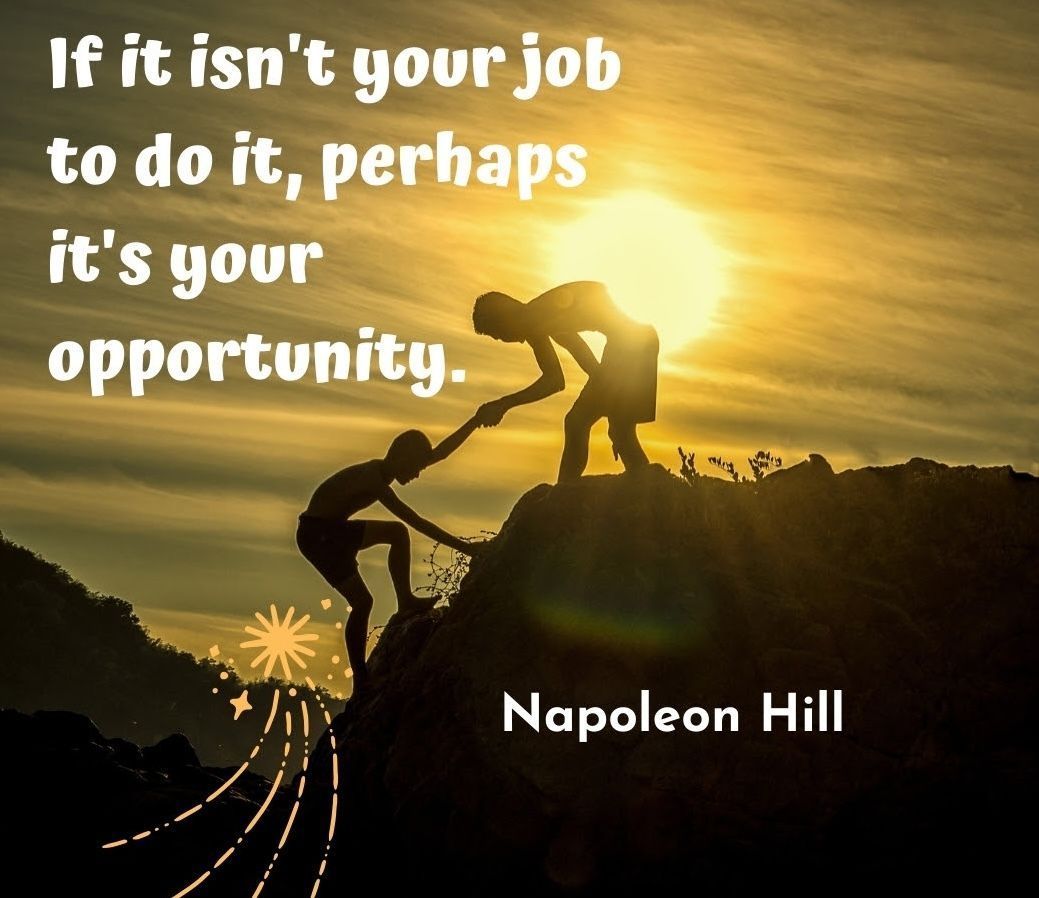 “If it isn’t your job to do it, perhaps it’s your opportunity.”
– Napoleon Hill
