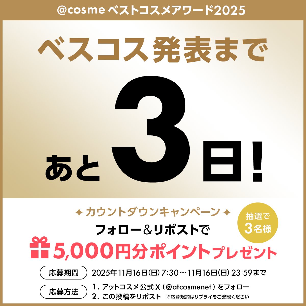＼カウントダウンキャンペーン開催／
@ cosmeベストコスメアワード2025👑
発表まで残り３日！

毎日プレゼントが当たるチャンス🎁
本日は抽選で3名様に
【5,000円分の@ cosmeポイント】プレゼント

✅<a href="/atcosmenet/">アットコスメ公式</a> をフォロー
✅このポストをリポスト 
✅応募締切 11/16（日）23:59
