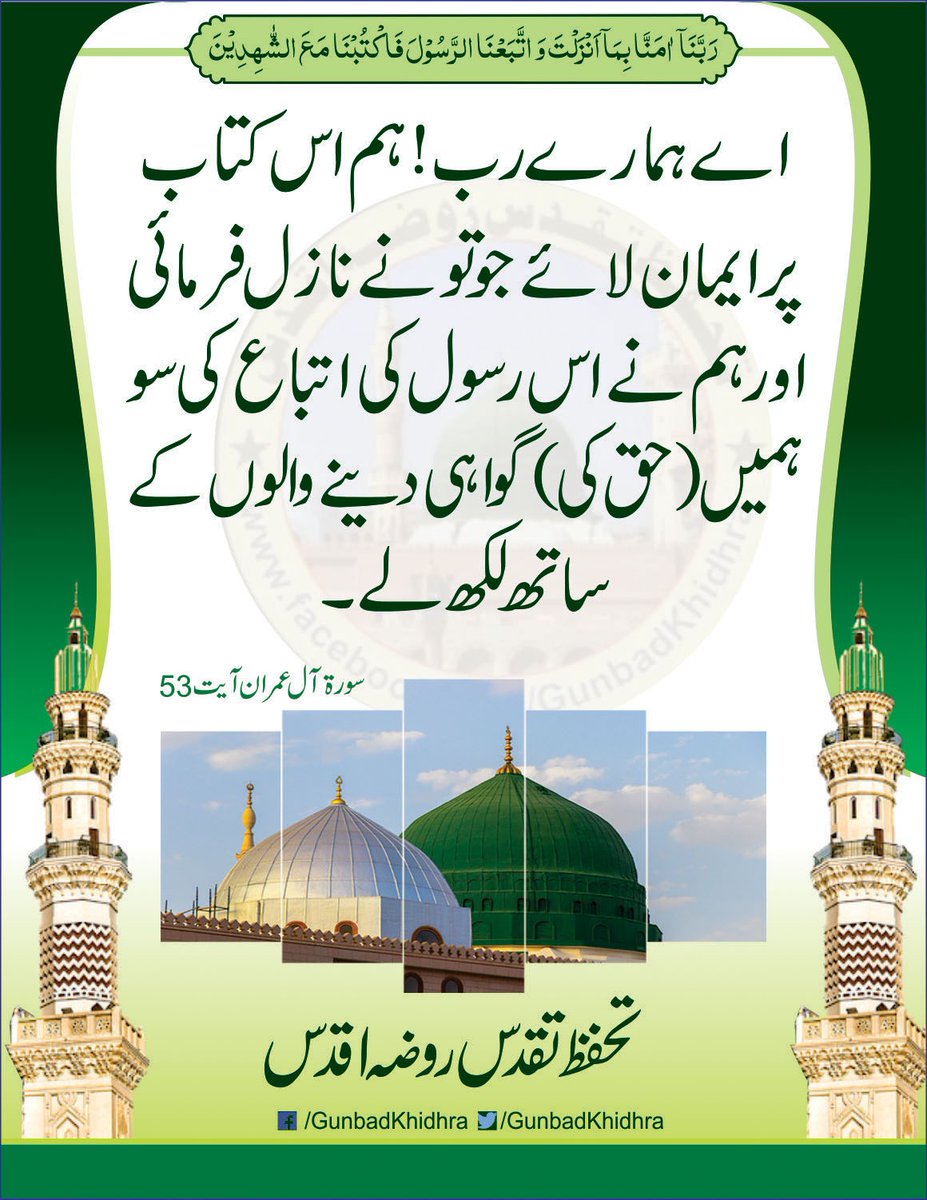 رَبَّنَا آمَنَّا بِمَا أَنزَلْتَ وَاتَّبَعْنَا الرَّسُولَ فَاكْتُبْنَا مَعَ الشَّاهِدِينَ﴾

[ آل عمران: 53]۔

اے ہمارے رب! ہم اس کتاب پر ایمان لائے جو تونے نازل فرمائی اور ہم نے اس رسول ﷺ کی اتباع کی سو ہمیں (حق کی) گواہی دینے والوں کے ساتھ لکھ لے۔

سورۃ آل عمران، آیت نمبر 53