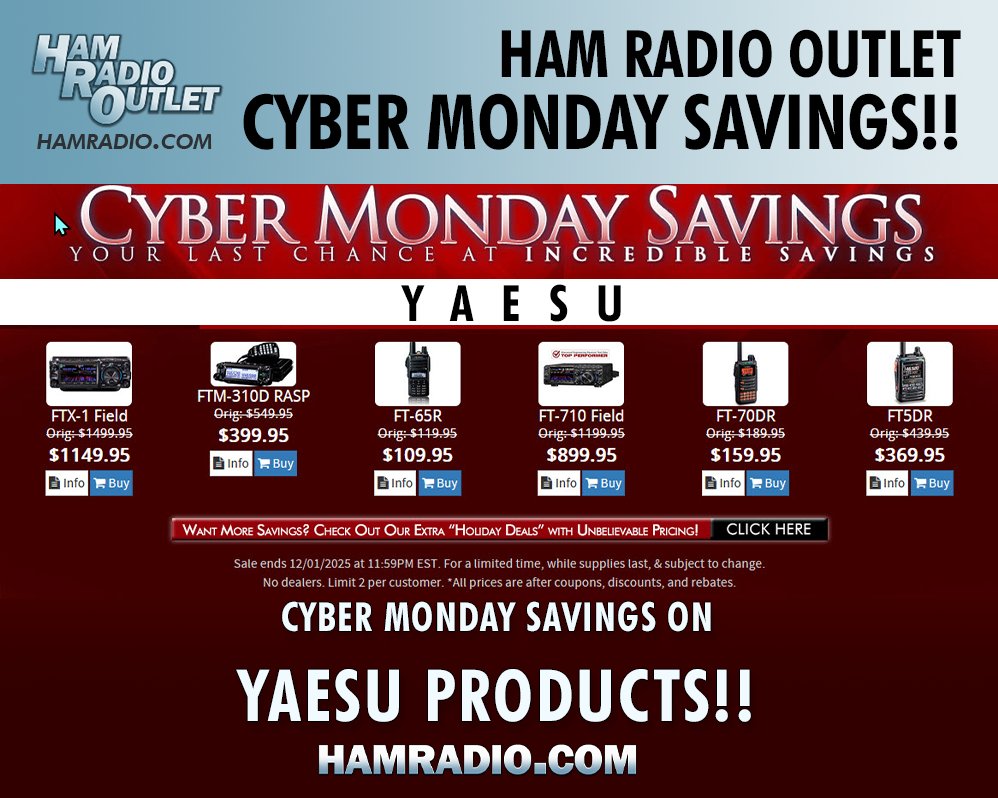 Get your CYBER MONDAY SAVINGS at Ham Radio Outlet, now!
Save on Yaesu, ICOM, Kenwood, Heil, Alinco, Uniden, and other products!
Don't forget to click on the "Want More Savings" button for even more deals!
Ham Radio Outlet: hamradio.com