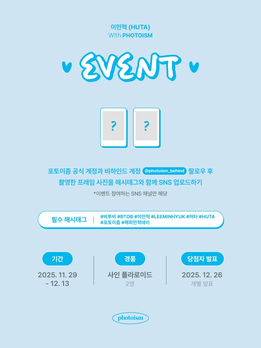 이민혁 (HUTA) 포토이즘 인증 이벤트💘

포토이즘 한국 공식 계정과 비하인드 계정(<a href="/photoism_behind/">PHOTOISM BEHIND</a>) 팔로우 후,
이민혁 (HUTA)과 촬영한 포토이즘 프레임을
해시태그와 함께 공유해주세요!

추첨을 통해 2분께
선물을 증정해드립니다🎁

▪  기간 | 11/29(토) – 12/13(토)
▪  당첨자 추첨 |